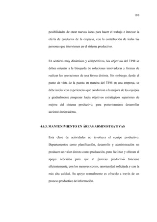 110
posibilidades de crear nuevas ideas para hacer el trabajo e innovar la
oferta de productos de la empresa, con la contribución de todas las
personas que intervienen en el sistema productivo.
En sectores muy dinámicos y competitivos, los objetivos del TPM se
deben orientar a la búsqueda de soluciones innovadoras y formas de
realizar las operaciones de una forma distinta. Sin embargo, desde el
punto de vista de la puesta en marcha del TPM en una empresa, se
debe iniciar con experiencias que conduzcan a la mejora de los equipos
y gradualmente progresar hacia objetivos estratégicos superiores de
mejora del sistema productivo, para posteriormente desarrollar
acciones innovadoras.
4.6.3. MANTENIMIENTO EN ÁREAS ADMINISTRATIVAS
Esta clase de actividades no involucra el equipo productivo.
Departamentos como planificación, desarrollo y administración no
producen un valor directo como producción, pero facilitan y ofrecen el
apoyo necesario para que el proceso productivo funcione
eficientemente, con los menores costos, oportunidad solicitada y con la
más alta calidad. Su apoyo normalmente es ofrecido a través de un
proceso productivo de información.
 