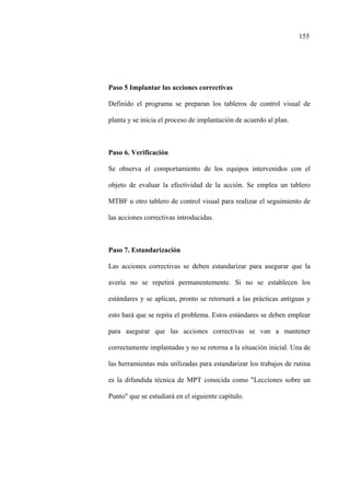 155
Paso 5 Implantar las acciones correctivas
Definido el programa se preparan los tableros de control visual de
planta y se inicia el proceso de implantación de acuerdo al plan.
Paso 6. Verificación
Se observa el comportamiento de los equipos intervenidos con el
objeto de evaluar la efectividad de la acción. Se emplea un tablero
MTBF u otro tablero de control visual para realizar el seguimiento de
las acciones correctivas introducidas.
Paso 7. Estandarización
Las acciones correctivas se deben estandarizar para asegurar que la
avería no se repetirá permanentemente. Si no se establecen los
estándares y se aplican, pronto se retornará a las prácticas antiguas y
esto hará que se repita el problema. Estos estándares se deben emplear
para asegurar que las acciones correctivas se van a mantener
correctamente implantadas y no se retorna a la situación inicial. Una de
las herramientas más utilizadas para estandarizar los trabajos de rutina
es la difundida técnica de MPT conocida como "Lecciones sobre un
Punto" que se estudiará en el siguiente capítulo.
 