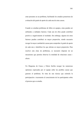 166
estar presentes en un problema, facilitando los estudios posteriores de
evaluación del grado de aporte de cada una de estas causas.
Cuando se estudian problemas de fallos en equipos, estas pueden ser
atribuidos a múltiples factores. Cada uno de ellos puede contribuir
positiva o negativamente al resultado. Sin embargo, algunos de estos
factores pueden contribuir en mayor proporción, siendo necesario
recoger la mayor cantidad de causas para comprobar el grado de aporte
de cada uno e identificar los que afectan en mayor proporción. Para
resolver esta clase de problemas, es necesario disponer de un
mecanismo que permita observar la totalidad de relaciones causa -
efecto.
Un Diagrama de Causa y Efecto facilita recoger las numerosas
opiniones expresadas por el equipo sobre las posibles causas que
generan el problema. Se trata de una técnica que estimula la
participación e incrementa el conocimiento de los participantes sobre
el proceso que se estudia.
 