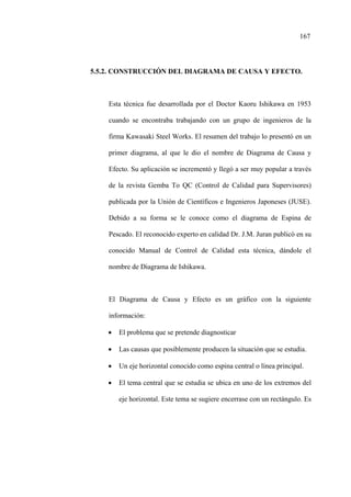 167
5.5.2. CONSTRUCCIÓN DEL DIAGRAMA DE CAUSA Y EFECTO.
Esta técnica fue desarrollada por el Doctor Kaoru Ishikawa en 1953
cuando se encontraba trabajando con un grupo de ingenieros de la
firma Kawasaki Steel Works. El resumen del trabajo lo presentó en un
primer diagrama, al que le dio el nombre de Diagrama de Causa y
Efecto. Su aplicación se incrementó y llegó a ser muy popular a través
de la revista Gemba To QC (Control de Calidad para Supervisores)
publicada por la Unión de Científicos e Ingenieros Japoneses (JUSE).
Debido a su forma se le conoce como el diagrama de Espina de
Pescado. El reconocido experto en calidad Dr. J.M. Juran publicó en su
conocido Manual de Control de Calidad esta técnica, dándole el
nombre de Diagrama de Ishikawa.
El Diagrama de Causa y Efecto es un gráfico con la siguiente
información:
• El problema que se pretende diagnosticar
• Las causas que posiblemente producen la situación que se estudia.
• Un eje horizontal conocido como espina central o línea principal.
• El tema central que se estudia se ubica en uno de los extremos del
eje horizontal. Este tema se sugiere encerrase con un rectángulo. Es
 