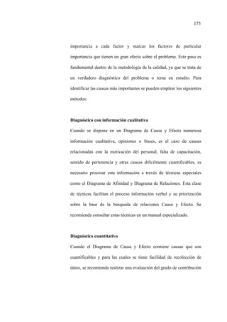 173
importancia a cada factor y marcar los factores de particular
importancia que tienen un gran efecto sobre el problema. Este paso es
fundamental dentro de la metodología de la calidad, ya que se trata de
un verdadero diagnóstico del problema o tema en estudio. Para
identificar las causas más importantes se pueden emplear los siguientes
métodos:
Diagnóstico con información cualitativa
Cuando se dispone en un Diagrama de Causa y Efecto numerosa
información cualitativa, opiniones o frases, es el caso de causas
relacionadas con la motivación del personal, falta de capacitación,
sentido de pertenencia y otras causas difícilmente cuantificables, es
necesario procesar esta información a través de técnicas especiales
como el Diagrama de Afinidad y Diagrama de Relaciones. Esta clase
de técnicas facilitan el proceso información verbal y su priorización
sobre la base de la búsqueda de relaciones Causa y Efecto. Se
recomienda consultar estas técnicas en un manual especializado.
Diagnóstico cuantitativo
Cuando el Diagrama de Causa y Efecto contiene causas que son
cuantificables y para las cuales se tiene facilidad de recolección de
datos, se recomienda realizar una evaluación del grado de contribución
 