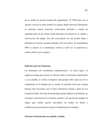 186
de un modelo de gestión integral del equipamiento. El TPM busca que el
operario conozca lo mejor posible los equipos donde interviene diariamente,
su estructura interna, funciones, restricciones, precisión y medios de
seguridad, para de esta forma, pueda participar activamente en el cuidado y
conservación del equipo. Sin este conocimiento no será posible llegar a
identificar los factores causales profundos. Por este motivo, las metodologías
TPM se apoyan en el aprendizaje continuo a partir de la experiencia y
contacto diario con los equipos.
Reflexión sobre los fenómenos.
Los fenómenos son considerados cuidadosamente y en forma lógica. Se
emplea un tiempo para realizar la reflexión sobre los fenómenos identificados
y en lo posible, se verifica la hipótesis directamente sobre cada uno de los
componentes de la máquina que se estudia. Se pretende evitar que el grupo
humano tome decisiones con la única información tomada a partir de una
tormenta de ideas. Este tipo de metodología permite adquirir conocimiento, no
solo para la eliminación de los factores causales, sino que permite preparar al
equipo para realizar aportes innovadores de cambio de diseño y
modificaciones que permitan mejorar el rendimiento de la máquina.
Priorizar la información con cuidado y método
 
