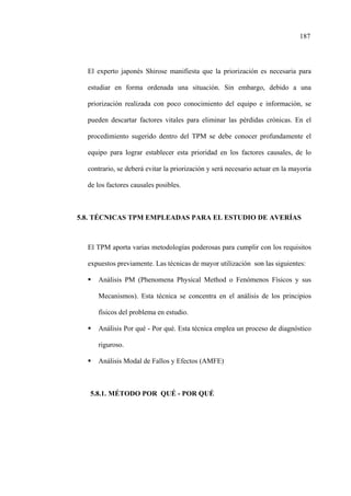 187
El experto japonés Shirose manifiesta que la priorización es necesaria para
estudiar en forma ordenada una situación. Sin embargo, debido a una
priorización realizada con poco conocimiento del equipo e información, se
pueden descartar factores vitales para eliminar las pérdidas crónicas. En el
procedimiento sugerido dentro del TPM se debe conocer profundamente el
equipo para lograr establecer esta prioridad en los factores causales, de lo
contrario, se deberá evitar la priorización y será necesario actuar en la mayoría
de los factores causales posibles.
5.8. TÉCNICAS TPM EMPLEADAS PARA EL ESTUDIO DE AVERÍAS
El TPM aporta varias metodologías poderosas para cumplir con los requisitos
expuestos previamente. Las técnicas de mayor utilización son las siguientes:
Análisis PM (Phenomena Physical Method o Fenómenos Físicos y sus
Mecanismos). Esta técnica se concentra en el análisis de los principios
físicos del problema en estudio.
Análisis Por qué - Por qué. Esta técnica emplea un proceso de diagnóstico
riguroso.
Análisis Modal de Fallos y Efectos (AMFE)
5.8.1. MÉTODO POR QUÉ - POR QUÉ
 