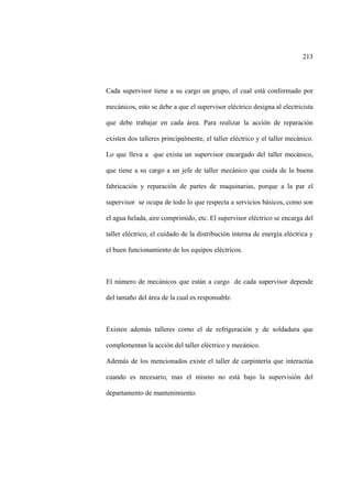 213
Cada supervisor tiene a su cargo un grupo, el cual está conformado por
mecánicos, esto se debe a que el supervisor eléctrico designa al electricista
que debe trabajar en cada área. Para realizar la acción de reparación
existen dos talleres principalmente, el taller eléctrico y el taller mecánico.
Lo que lleva a que exista un supervisor encargado del taller mecánico,
que tiene a su cargo a un jefe de taller mecánico que cuida de la buena
fabricación y reparación de partes de maquinarias, porque a la par el
supervisor se ocupa de todo lo que respecta a servicios básicos, como son
el agua helada, aire comprimido, etc. El supervisor eléctrico se encarga del
taller eléctrico, el cuidado de la distribución interna de energía eléctrica y
el buen funcionamiento de los equipos eléctricos.
El número de mecánicos que están a cargo de cada supervisor depende
del tamaño del área de la cual es responsable.
Existen además talleres como el de refrigeración y de soldadura que
complementan la acción del taller eléctrico y mecánico.
Además de los mencionados existe el taller de carpintería que interactúa
cuando es necesario, mas el mismo no está bajo la supervisión del
departamento de mantenimiento.
 