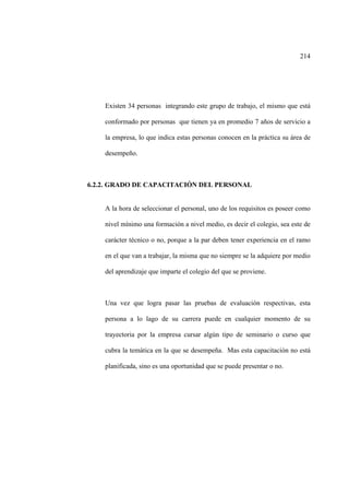 214
Existen 34 personas integrando este grupo de trabajo, el mismo que está
conformado por personas que tienen ya en promedio 7 años de servicio a
la empresa, lo que indica estas personas conocen en la práctica su área de
desempeño.
6.2.2. GRADO DE CAPACITACIÓN DEL PERSONAL
A la hora de seleccionar el personal, uno de los requisitos es poseer como
nivel mínimo una formación a nivel medio, es decir el colegio, sea este de
carácter técnico o no, porque a la par deben tener experiencia en el ramo
en el que van a trabajar, la misma que no siempre se la adquiere por medio
del aprendizaje que imparte el colegio del que se proviene.
Una vez que logra pasar las pruebas de evaluación respectivas, esta
persona a lo lago de su carrera puede en cualquier momento de su
trayectoria por la empresa cursar algún tipo de seminario o curso que
cubra la temática en la que se desempeña. Mas esta capacitación no está
planificada, sino es una oportunidad que se puede presentar o no.
 