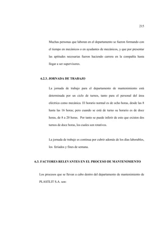 215
Muchas personas que laboran en el departamento se fueron formando con
el tiempo en mecánicos o en ayudantes de mecánicos, y que por presentar
las aptitudes necesarias fueron haciendo carrera en la compañía hasta
llegar a ser supervisores.
6.2.3. JORNADA DE TRABAJO
La jornada de trabajo para el departamento de mantenimiento está
determinada por un ciclo de turnos, tanto para el personal del área
eléctrica como mecánica. El horario normal es de ocho horas, desde las 8
hasta las 16 horas; pero cuando se está de turno su horario es de doce
horas, de 8 a 20 horas. Por tanto se puede inferir de esto que existen dos
turnos de doce horas, los cuales son rotativos.
La jornada de trabajo es continua por cubrir además de los días laborables,
los feriados y fines de semana.
6.3. FACTORES RELEVANTES EN EL PROCESO DE MANTENIMIENTO
Los procesos que se llevan a cabo dentro del departamento de mantenimiento de
PLASTLIT S.A. son:
 