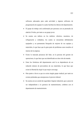 222
softwares adecuados para cada actividad y algunos softwares de
programación de equipos lo cuales facilitan las labores del departamento.
• El grupo de trabajo está conformado por personas con un promedio de
edad de 34 años, por tanto es un grupo joven.
• Se cuenta con talleres en los ámbitos: eléctrico, mecánico, de
refrigeración y soldadura, los cuales se encuentran debidamente
equipados y en permanente búsqueda de mejorar de sus equipos y
materiales, lo que hace que la gran parte de problemas sean resueltos al
interior de la empresa.
• Existe la marcada presencia del líder, en la persona del gerente de
operaciones, lo que hace que sea identificado un claro sitio de mando.
• Entre las fortalezas del departamento está la no dependencia de un
reducido número de proveedores de sus materiales, lo que hace que
exista la libertad de elegir lo que mejor convenga.
• Otro punto a favor es que no existe ningún grupo sindical, por tanto no
existen prebendas que entorpezcan el ejercicio laboral.
• Se cuenta con un comité de seguridad e higiene industrial, que a pesar de
ser independiente a la gerencia de mantenimiento, colabora con el
departamento de mantenimiento.
 