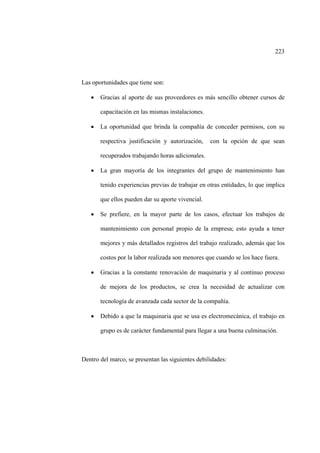 223
Las oportunidades que tiene son:
• Gracias al aporte de sus proveedores es más sencillo obtener cursos de
capacitación en las mismas instalaciones.
• La oportunidad que brinda la compañía de conceder permisos, con su
respectiva justificación y autorización, con la opción de que sean
recuperados trabajando horas adicionales.
• La gran mayoría de los integrantes del grupo de mantenimiento han
tenido experiencias previas de trabajar en otras entidades, lo que implica
que ellos pueden dar su aporte vivencial.
• Se prefiere, en la mayor parte de los casos, efectuar los trabajos de
mantenimiento con personal propio de la empresa; esto ayuda a tener
mejores y más detallados registros del trabajo realizado, además que los
costos por la labor realizada son menores que cuando se los hace fuera.
• Gracias a la constante renovación de maquinaria y al continuo proceso
de mejora de los productos, se crea la necesidad de actualizar con
tecnología de avanzada cada sector de la compañía.
• Debido a que la maquinaria que se usa es electromecánica, el trabajo en
grupo es de carácter fundamental para llegar a una buena culminación.
Dentro del marco, se presentan las siguientes debilidades:
 