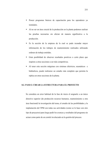 233
Poseer programas básicos de capacitación para los operadores ya
instalados.
Al no ser un área crucial de la producción en la planta podemos realizar
las pruebas necesarias sin afectar de manera significativa a la
producción.
Es la sección de la empresa de la cual se pudo recaudar mayor
información de los trabajos de mantenimiento realizados utilizando
ordenes de trabajo emitidas.
Gran posibilidad de observar resultados positivos a corto plazo que
inspiren a otras secciones a ser más competitivas.
Al tener esta sección máquinas con sistemas eléctricos, neumáticos e
hidráulicos, puede realizarse un estudio más completo que permita la
réplica en otras secciones de la planta.
8.2. PASO 2: CREAR LA ESTRUCTURA PARA EL PROYECTO
Se considera un error habitual de la fase de inicio el asignarle a un único
directivo superior (de producción recursos humanos, mantenimiento u otra
área funcional) la investigación del tema, el estudio de las posibilidades y la
implantación del TPM con todas sus actividades (como se lo hace con otro
tipo de proyectos) para luego pedir los avances y resultados del programa sin
actuar como parte de un comité involucrado en la gestión del proceso.
 