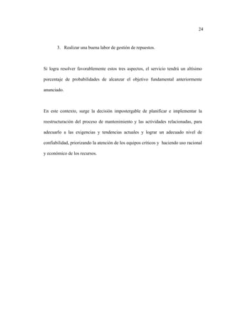 24
3. Realizar una buena labor de gestión de repuestos.
Si logra resolver favorablemente estos tres aspectos, el servicio tendrá un altísimo
porcentaje de probabilidades de alcanzar el objetivo fundamental anteriormente
anunciado.
En este contexto, surge la decisión impostergable de planificar e implementar la
reestructuración del proceso de mantenimiento y las actividades relacionadas, para
adecuarlo a las exigencias y tendencias actuales y lograr un adecuado nivel de
confiabilidad, priorizando la atención de los equipos críticos y haciendo uso racional
y económico de los recursos.
 
