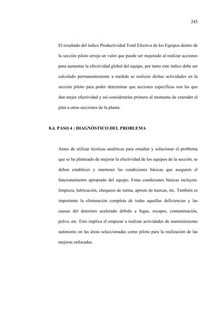 245
El resultado del índice Productividad Total Efectiva de los Equipos dentro de
la sección piloto arroja un valor que puede ser mejorado al realizar acciones
para aumentar la efectividad global del equipo, por tanto este índice debe ser
calculado permanentemente a medida se realicen dichas actividades en la
sección piloto para poder determinar que acciones especificas son las que
dan mejor efectividad y así considerarlas primero al momento de extender el
plan a otras secciones de la planta.
8.4. PASO 4 : DIAGNÓSTICO DEL PROBLEMA
Antes de utilizar técnicas analíticas para estudiar y solucionar el problema
que se ha planteado de mejorar la efectividad de los equipos de la sección, se
deben establecer y mantener las condiciones básicas que aseguren el
funcionamiento apropiado del equipo. Estas condiciones básicas incluyen:
limpieza, lubricación, chequeos de rutina, apriete de tuercas, etc. También es
importante la eliminación completa de todas aquellas deficiencias y las
causas del deterioro acelerado debido a fugas, escapes, contaminación,
polvo, etc. Esto implica el empezar a realizar actividades de mantenimiento
autónomo en las áreas seleccionadas como piloto para la realización de las
mejoras enfocadas.
 