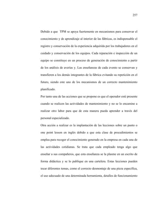 257
Debido a que TPM se apoya fuertemente en mecanismos para conservar el
conocimiento y de aprendizaje al interior de las fábricas, es indispensable el
registro y conservación de la experiencia adquirida por los trabajadores en el
cuidado y conservación de los equipos. Cada reparación e inspección de un
equipo se constituye en un proceso de generación de conocimiento a partir
de los análisis de averías y. Las enseñanzas de cada evento se conservan y
transfieren a los demás integrantes de la fábrica evitando su repetición en el
futuro, siendo este uno de los mecanismos de un correcto mantenimiento
planificado.
Por tanto una de las acciones que se propone es que el operador esté presente
cuando se realicen las actividades de mantenimiento y no se lo encamine a
realizar otro labor para que de esta manera pueda aprender a través del
personal especializado.
Otra acción a realizar es la implantación de las lecciones sobre un punto o
one point lesson en inglés debido a que esta clase de procedimientos se
emplea para recoger el conocimiento generado en la empresa en cada una de
las actividades cotidianas. Se trata que cada empleado tenga algo que
enseñar a sus compañeros, que esta enseñanza se la plasme en un escrito de
forma didáctica y se lo publique en una cartelera. Estas lecciones pueden
tocar diferentes temas, como el correcto desmontaje de una pieza específica,
el uso adecuado de una determinada herramienta, detalles de funcionamiento
 