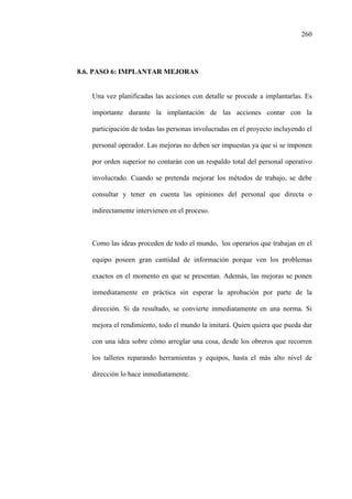 260
8.6. PASO 6: IMPLANTAR MEJORAS
Una vez planificadas las acciones con detalle se procede a implantarlas. Es
importante durante la implantación de las acciones contar con la
participación de todas las personas involucradas en el proyecto incluyendo el
personal operador. Las mejoras no deben ser impuestas ya que si se imponen
por orden superior no contarán con un respaldo total del personal operativo
involucrado. Cuando se pretenda mejorar los métodos de trabajo, se debe
consultar y tener en cuenta las opiniones del personal que directa o
indirectamente intervienen en el proceso.
Como las ideas proceden de todo el mundo, los operarios que trabajan en el
equipo poseen gran cantidad de información porque ven los problemas
exactos en el momento en que se presentan. Además, las mejoras se ponen
inmediatamente en práctica sin esperar la aprobación por parte de la
dirección. Si da resultado, se convierte inmediatamente en una norma. Si
mejora el rendimiento, todo el mundo la imitará. Quien quiera que pueda dar
con una idea sobre cómo arreglar una cosa, desde los obreros que recorren
los talleres reparando herramientas y equipos, hasta el más alto nivel de
dirección lo hace inmediatamente.
 