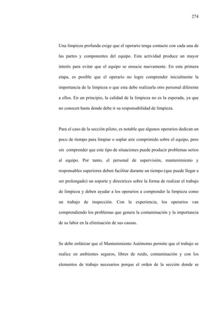 274
Una limpieza profunda exige que el operario tenga contacto con cada una de
las partes y componentes del equipo. Esta actividad produce un mayor
interés para evitar que el equipo se ensucie nuevamente. En esta primera
etapa, es posible que el operario no logre comprender inicialmente la
importancia de la limpieza o que esta debe realizarla otro personal diferente
a ellos. En un principio, la calidad de la limpieza no es la esperada, ya que
no conocen hasta donde debe ir su responsabilidad de limpieza.
Para el caso de la sección piloto, es notable que algunos operarios dedican un
poco de tiempo para limpiar o soplar aire comprimido sobre el equipo, pero
sin comprender que este tipo de situaciones puede producir problemas serios
al equipo. Por tanto, el personal de supervisión, mantenimiento y
responsables superiores deben facilitar durante un tiempo (que puede llegar a
ser prolongado) un soporte y directrices sobre la forma de realizar el trabajo
de limpieza y deben ayudar a los operarios a comprender la limpieza como
un trabajo de inspección. Con la experiencia, los operarios van
comprendiendo los problemas que genera la contaminación y la importancia
de su labor en la eliminación de sus causas.
Se debe enfatizar que el Mantenimiento Autónomo permite que el trabajo se
realice en ambientes seguros, libres de ruido, contaminación y con los
elementos de trabajo necesarios porque el orden de la sección donde se
 