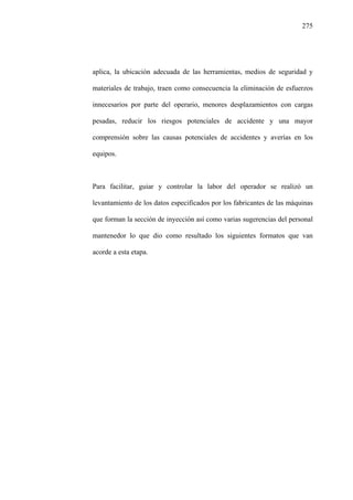 275
aplica, la ubicación adecuada de las herramientas, medios de seguridad y
materiales de trabajo, traen como consecuencia la eliminación de esfuerzos
innecesarios por parte del operario, menores desplazamientos con cargas
pesadas, reducir los riesgos potenciales de accidente y una mayor
comprensión sobre las causas potenciales de accidentes y averías en los
equipos.
Para facilitar, guiar y controlar la labor del operador se realizó un
levantamiento de los datos especificados por los fabricantes de las máquinas
que forman la sección de inyección así como varias sugerencias del personal
mantenedor lo que dio como resultado los siguientes formatos que van
acorde a esta etapa.
 