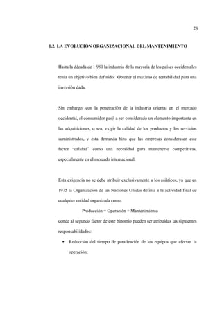 28
1.2. LA EVOLUCIÓN ORGANIZACIONAL DEL MANTENIMIENTO
Hasta la década de 1 980 la industria de la mayoría de los países occidentales
tenía un objetivo bien definido: Obtener el máximo de rentabilidad para una
inversión dada.
Sin embargo, con la penetración de la industria oriental en el mercado
occidental, el consumidor pasó a ser considerado un elemento importante en
las adquisiciones, o sea, exigir la calidad de los productos y los servicios
suministrados, y esta demanda hizo que las empresas considerasen este
factor “calidad” como una necesidad para mantenerse competitivas,
especialmente en el mercado internacional.
Esta exigencia no se debe atribuir exclusivamente a los asiáticos, ya que en
1975 la Organización de las Naciones Unidas definía a la actividad final de
cualquier entidad organizada como:
Producción = Operación + Mantenimiento
donde al segundo factor de este binomio pueden ser atribuidas las siguientes
responsabilidades:
Reducción del tiempo de paralización de los equipos que afectan la
operación;
 