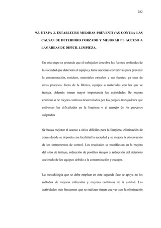 282
9.3. ETAPA 2. ESTABLECER MEDIDAS PREVENTIVAS CONTRA LAS
CAUSAS DE DETERIORO FORZADO Y MEJORAR EL ACCESO A
LAS ÁREAS DE DIFÍCIL LIMPIEZA.
En esta etapa se pretende que el trabajador descubra las fuentes profundas de
la suciedad que deteriora el equipo y tome acciones correctivas para prevenir
la contaminación, residuos, materiales extraños y sus fuentes, ya sean de
otros procesos, fuera de la fábrica, equipos o materiales con los que se
trabaja. Además toman mayor importancia las actividades De mejora
continua o de mejora continua desarrolladas por los propios trabajadores que
enfrentan las dificultades en la limpieza o el manejo de los procesos
asignados
Se busca mejorar el acceso a sitios difíciles para la limpieza, eliminación de
zonas donde se deposita con facilidad la suciedad y se mejora la observación
de los instrumentos de control. Los resultados se manifiestan en la mejora
del sitio de trabajo, reducción de posibles riesgos y reducción del deterioro
acelerado de los equipos debido a la contaminación y escapes.
La metodología que se debe emplear en esta segunda fase se apoya en los
métodos de mejoras enfocadas y mejoras continuas de la calidad. Las
actividades más frecuentes que se realizan tienen que ver con la eliminación
 