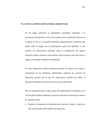 293
9.5. ETAPA 4. INSPECCIÓN GENERAL ORIENTADA
En las etapas anteriores se implantaron actividades orientadas a la
prevención del deterioro a través de la mejora de las condiciones básicas de
la planta; en la 4 y 5 se pretende identificar tempranamente el deterioro que
puede sufrir el equipo con la participación activa del operador, lo que
requiere de conocimiento profundo sobre la composición del equipo,
elementos, partes, sistemas, como también sobre el proceso para intervenir el
equipo y reconstruir el deterioro identificado.
En estas inspecciones deben producirse acciones de mejora que eviten la
reincidencia de los problemas identificados mediante las acciones de
inspección general, por lo que las inspecciones iniciales las realiza el
operador siguiendo las instrucciones de un tutor especialista.
Para la implantación de la etapa cuatro del mantenimiento Autónomo en la
sección piloto implica implantar un proceso concreto de mejora que contiene
las siguientes fases:
Preparar el programa de formación para operarios dirigido a lograr un
alto conocimiento sobre métodos de inspección.
 