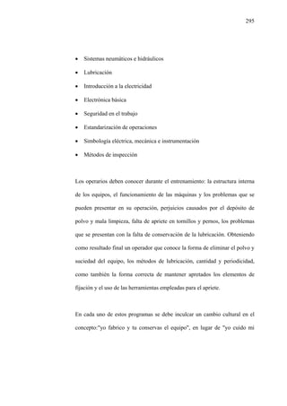 295
• Sistemas neumáticos e hidráulicos
• Lubricación
• Introducción a la electricidad
• Electrónica básica
• Seguridad en el trabajo
• Estandarización de operaciones
• Simbología eléctrica, mecánica e instrumentación
• Métodos de inspección
Los operarios deben conocer durante el entrenamiento: la estructura interna
de los equipos, el funcionamiento de las máquinas y los problemas que se
pueden presentar en su operación, perjuicios causados por el depósito de
polvo y mala limpieza, falta de apriete en tornillos y pernos, los problemas
que se presentan con la falta de conservación de la lubricación. Obteniendo
como resultado final un operador que conoce la forma de eliminar el polvo y
suciedad del equipo, los métodos de lubricación, cantidad y periodicidad,
como también la forma correcta de mantener apretados los elementos de
fijación y el uso de las herramientas empleadas para el apriete.
En cada uno de estos programas se debe inculcar un cambio cultural en el
concepto:"yo fabrico y tu conservas el equipo", en lugar de "yo cuido mi
 