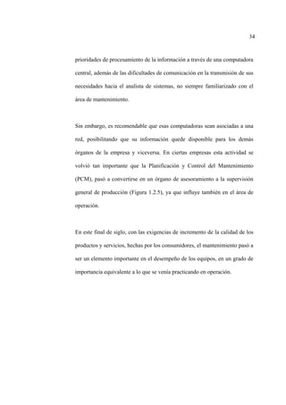 34
prioridades de procesamiento de la información a través de una computadora
central, además de las dificultades de comunicación en la transmisión de sus
necesidades hacia el analista de sistemas, no siempre familiarizado con el
área de mantenimiento.
Sin embargo, es recomendable que esas computadoras sean asociadas a una
red, posibilitando que su información quede disponible para los demás
órganos de la empresa y viceversa. En ciertas empresas esta actividad se
volvió tan importante que la Planificación y Control del Mantenimiento
(PCM), pasó a convertirse en un órgano de asesoramiento a la supervisión
general de producción (Figura 1.2.5), ya que influye también en el área de
operación.
En este final de siglo, con las exigencias de incremento de la calidad de los
productos y servicios, hechas por los consumidores, el mantenimiento pasó a
ser un elemento importante en el desempeño de los equipos, en un grado de
importancia equivalente a lo que se venía practicando en operación.
 