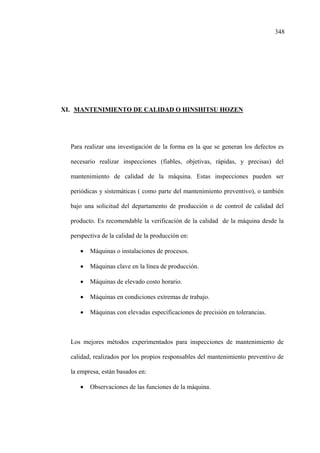 348
XI. MANTENIMIENTO DE CALIDAD O HINSHITSU HOZEN
Para realizar una investigación de la forma en la que se generan los defectos es
necesario realizar inspecciones (fiables, objetivas, rápidas, y precisas) del
mantenimiento de calidad de la máquina. Estas inspecciones pueden ser
periódicas y sistemáticas ( como parte del mantenimiento preventivo), o también
bajo una solicitud del departamento de producción o de control de calidad del
producto. Es recomendable la verificación de la calidad de la máquina desde la
perspectiva de la calidad de la producción en:
• Máquinas o instalaciones de procesos.
• Máquinas clave en la línea de producción.
• Máquinas de elevado costo horario.
• Máquinas en condiciones extremas de trabajo.
• Máquinas con elevadas especificaciones de precisión en tolerancias.
Los mejores métodos experimentados para inspecciones de mantenimiento de
calidad, realizados por los propios responsables del mantenimiento preventivo de
la empresa, están basados en:
• Observaciones de las funciones de la máquina.
 