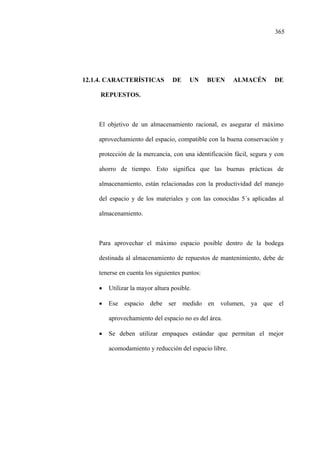 365
12.1.4. CARACTERÍSTICAS DE UN BUEN ALMACÉN DE
REPUESTOS.
El objetivo de un almacenamiento racional, es asegurar el máximo
aprovechamiento del espacio, compatible con la buena conservación y
protección de la mercancía, con una identificación fácil, segura y con
ahorro de tiempo. Esto significa que las buenas prácticas de
almacenamiento, están relacionadas con la productividad del manejo
del espacio y de los materiales y con las conocidas 5´s aplicadas al
almacenamiento.
Para aprovechar el máximo espacio posible dentro de la bodega
destinada al almacenamiento de repuestos de mantenimiento, debe de
tenerse en cuenta los siguientes puntos:
• Utilizar la mayor altura posible.
• Ese espacio debe ser medido en volumen, ya que el
aprovechamiento del espacio no es del área.
• Se deben utilizar empaques estándar que permitan el mejor
acomodamiento y reducción del espacio libre.
 