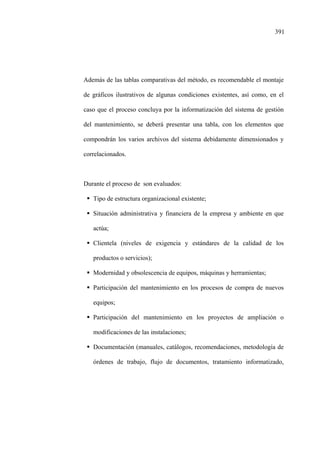 391
Además de las tablas comparativas del método, es recomendable el montaje
de gráficos ilustrativos de algunas condiciones existentes, así como, en el
caso que el proceso concluya por la informatización del sistema de gestión
del mantenimiento, se deberá presentar una tabla, con los elementos que
compondrán los varios archivos del sistema debidamente dimensionados y
correlacionados.
Durante el proceso de son evaluados:
Tipo de estructura organizacional existente;
Situación administrativa y financiera de la empresa y ambiente en que
actúa;
Clientela (niveles de exigencia y estándares de la calidad de los
productos o servicios);
Modernidad y obsolescencia de equipos, máquinas y herramientas;
Participación del mantenimiento en los procesos de compra de nuevos
equipos;
Participación del mantenimiento en los proyectos de ampliación o
modificaciones de las instalaciones;
Documentación (manuales, catálogos, recomendaciones, metodología de
órdenes de trabajo, flujo de documentos, tratamiento informatizado,
 