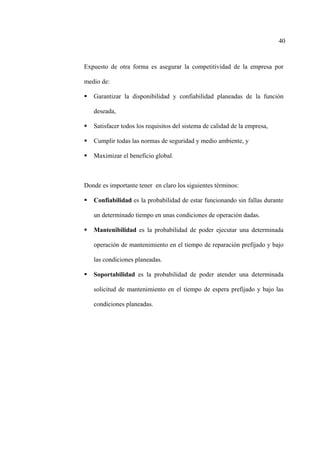 40
Expuesto de otra forma es asegurar la competitividad de la empresa por
medio de:
Garantizar la disponibilidad y confiabilidad planeadas de la función
deseada,
Satisfacer todos los requisitos del sistema de calidad de la empresa,
Cumplir todas las normas de seguridad y medio ambiente, y
Maximizar el beneficio global.
Donde es importante tener en claro los siguientes términos:
Confiabilidad es la probabilidad de estar funcionando sin fallas durante
un determinado tiempo en unas condiciones de operación dadas.
Mantenibilidad es la probabilidad de poder ejecutar una determinada
operación de mantenimiento en el tiempo de reparación prefijado y bajo
las condiciones planeadas.
Soportabilidad es la probabilidad de poder atender una determinada
solicitud de mantenimiento en el tiempo de espera prefijado y bajo las
condiciones planeadas.
 