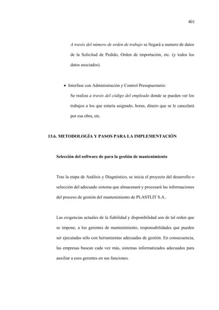 401
A través del número de orden de trabajo se llegará a numero de datos
de la Solicitud de Pedido, Orden de importación, etc. (y todos los
datos asociados).
• Interfase con Administración y Control Presupuestario:
Se realiza a través del código del empleado donde se pueden ver los
trabajos a los que estaría asignado, horas, dinero que se le cancelará
por esa obra, etc.
13.6. METODOLOGÍA Y PASOS PARA LA IMPLEMENTACIÓN
Selección del software de para la gestión de mantenimiento
Tras la etapa de Análisis y Diagnóstico, se inicia el proyecto del desarrollo o
selección del adecuado sistema que almacenará y procesará las informaciones
del proceso de gestión del mantenimiento de PLASTLIT S.A..
Las exigencias actuales de la fiabilidad y disponibilidad son de tal orden que
se impone, a los gerentes de mantenimiento, responsabilidades que pueden
ser ejecutadas sólo con herramientas adecuadas de gestión. En consecuencia,
las empresas buscan cada vez más, sistemas informatizados adecuados para
auxiliar a esos gerentes en sus funciones.
 