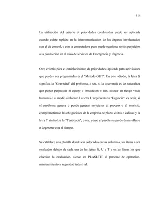 414
La utilización del criterio de prioridades combinadas puede ser aplicada
cuando existe rapidez en la intercomunicación de los órganos involucrados
con el de control, o con la computadora pues puede ocasionar serios perjuicios
a la producción en el caso de servicios de Emergencia y Urgencia.
Otro criterio para el establecimiento de prioridades, aplicado para actividades
que pueden ser programadas es el "Método GUT". En este método, la letra G
significa la "Gravedad" del problema, o sea, si la ocurrencia es de naturaleza
que puede perjudicar el equipo o instalación o aun, colocar en riesgo vidas
humanas o al medio ambiente. La letra U representa la "Urgencia", es decir, si
el problema genera o puede generar perjuicios al proceso o al servicio,
comprometiendo las obligaciones de la empresa de plazo, costos o calidad y la
letra T simboliza la "Tendencia", o sea, como el problema puede desarrollarse
o degenerar con el tiempo.
Se establece una planilla donde son colocados en las columnas, los ítems a ser
evaluados debajo de cada una de las letras G, U y T y en las líneas los que
efectúan la evaluación, siendo en PLASLTIT el personal de operación,
mantenimiento y seguridad industrial.
 
