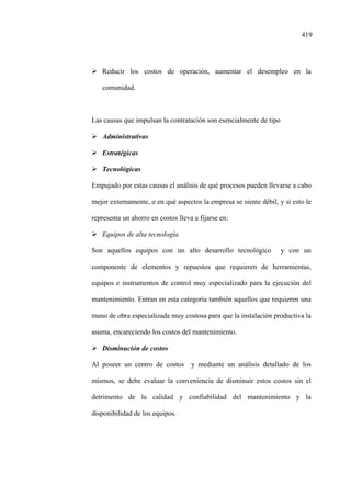 419
Reducir los costos de operación, aumentar el desempleo en la
comunidad.
Las causas que impulsan la contratación son esencialmente de tipo
Administrativas
Estratégicas
Tecnológicas
Empujado por estas causas el análisis de qué procesos pueden llevarse a cabo
mejor externamente, o en qué aspectos la empresa se siente débil, y si esto le
representa un ahorro en costos lleva a fijarse en:
Equipos de alta tecnología
Son aquellos equipos con un alto desarrollo tecnológico y con un
componente de elementos y repuestos que requieren de herramientas,
equipos e instrumentos de control muy especializado para la ejecución del
mantenimiento. Entran en esta categoría también aquellos que requieren una
mano de obra especializada muy costosa para que la instalación productiva la
asuma, encareciendo los costos del mantenimiento.
Disminución de costos
Al poseer un centro de costos y mediante un análisis detallado de los
mismos, se debe evaluar la conveniencia de disminuir estos costos sin el
detrimento de la calidad y confiabilidad del mantenimiento y la
disponibilidad de los equipos.
 