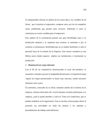 420
Es indispensable efectuar un análisis de los costos fijos y los variables de tal
forma, que le permita al empresario, comparar estos con los de compañías
serias establecidas que prestan estos servicios. Sobretodo si estos se
constituyen en costos variables para el empresario.
Este análisis de la contratación permite una gran flexibilidad, pues si la
producción aumenta y se requieren mas recursos se aumentan o por el
contrario se disminuyen, flexibilidad que no se tendría fácilmente sí todo el
personal fuera de la nómina de la Empresa. Esto mismo sucedería en una
fábrica nueva donde requiera ampliar sus instalaciones o incrementar su
producción.
Disminución de cargas laborales
Con el fin de ser competitivos disminuyendo el costo del producto, se
encuentra a menudo, que por la antigüedad del personal y la legislación legal
vigente las cargas prestacionales se hacen muy onerosas, siendo necesario
disminuir estos costos.
El contratista, conocedor de su oficio, mediante análisis de la nómina de la
empresa, valorara cómo parte del recurso humano existente podrá pasar a su
empresa, ¿cuál se puede absorber y cuál no?, Estas son condiciones, que se
pueden establecer en la negociación. Esta es una fase critica porque afecta al
personal, sus actividades no serán las mismas y los métodos y
procedimientos de trabajo serán diferentes.
 