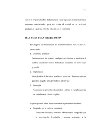 422
son de la propia naturaleza de la empresa, y que la pueden desempeñar mejor
empresas especializadas, pero sin perder el control de su actividad
productiva, y con una estrecha relación con el contratista.
14.1.1. PASOS DE LA TERCERIZACIÓN
Para llegar a una tercerización del mantenimiento de PLASTLIT S.A.
es necesario:
1. Desarrollo gerencial:
Comprometer a los gerentes en el proceso; eliminar la resistencia al
cambio; desarrollar nuevas habilidades inherentes al nuevo foco
gerencial.
2. Implantación
Identificación de las áreas posibles a tercerizar; formular criterios
que serán exigidos a los prestadores del servicio.
3. Estrategia:
Acompañar la ejecución del contrato y verificar el cumplimiento de
los estándares de calidad exigidos.
Al pasar por esto pasos se encuentran las siguientes restricciones:
• Generadas por la empresa contratante
Estructura financiera; estructura administrativa compatible con
la tercerización; legislación y normas pertinentes a la
 