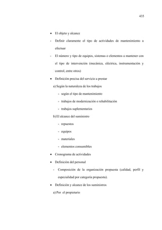 435
• El objeto y alcance
- Definir claramente el tipo de actividades de mantenimiento a
efectuar
- El número y tipo de equipos, sistemas o elementos a mantener con
el tipo de intervención (mecánica, eléctrica, instrumentación y
control, entre otros)
• Definición precisa del servicio a prestar
a) Según la naturaleza de los trabajos
- según el tipo de mantenimiento
- trabajos de modernización o rehabilitación
- trabajos suplementarios
b) El alcance del suministro
- repuestos
- equipos
- materiales
- elementos consumibles
• Cronograma de actividades
• Definición del personal
- Composición de la organización propuesta (calidad, perfil y
especialidad por categoría propuesta).
• Definición y alcance de los suministros
a) Por el propietario
 