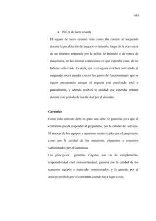 444
• Póliza de lucro cesante
El seguro de lucro cesante tiene como fin colocar al asegurado
durante la paralización del negocio o industria, luego de la ocurrencia
de un siniestro amparado por la póliza de incendio o de rotura de
maquinaria, en las mismas condiciones en que esperaba estar, de no
haberse siniestrado. Es decir, que si el seguro está bien contratado, el
asegurado podrá atender a todos los gastos de funcionamiento que se
siguen presentando aunque el negocio esté paralizado total o
parcialmente, y además recibirá la utilidad que esperaba obtener
durante este período de inactividad por el siniestro.
Garantías
Como todo contrato debe exigirse una serie de garantías para que el
contratista pueda responder al propietario, por la calidad del servicio.
El manejo de los equipos y repuestos suministrados por el propietario,
como por la calidad de los materiales, elementos y repuestos
suministrados por el contratista.
Las principales garantías exigidas, son las de cumplimiento,
responsabilidad civil extracontractual, garantía por la calidad de los
repuestos equipos y materiales suministrados, y la garantía por el
anticipo recibido por el contratista cuando haya lugar a esto.
 