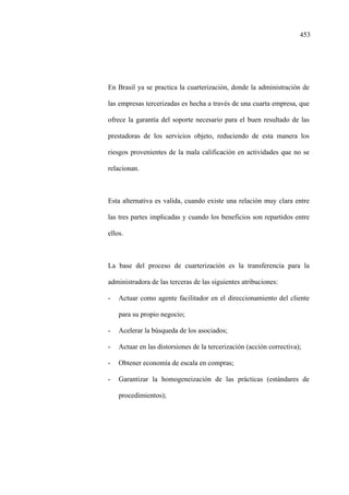 453
En Brasil ya se practica la cuarterización, donde la administración de
las empresas tercerizadas es hecha a través de una cuarta empresa, que
ofrece la garantía del soporte necesario para el buen resultado de las
prestadoras de los servicios objeto, reduciendo de esta manera los
riesgos provenientes de la mala calificación en actividades que no se
relacionan.
Esta alternativa es valida, cuando existe una relación muy clara entre
las tres partes implicadas y cuando los beneficios son repartidos entre
ellos.
La base del proceso de cuarterización es la transferencia para la
administradora de las terceras de las siguientes atribuciones:
- Actuar como agente facilitador en el direccionamiento del cliente
para su propio negocio;
- Acelerar la búsqueda de los asociados;
- Actuar en las distorsiones de la tercerización (acción correctiva);
- Obtener economía de escala en compras;
- Garantizar la homogeneización de las prácticas (estándares de
procedimientos);
 