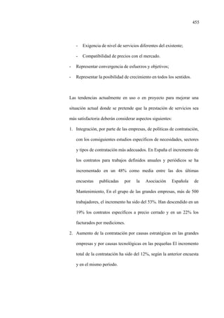 455
- Exigencia de nivel de servicios diferentes del existente;
- Compatibilidad de precios con el mercado.
- Representar convergencia de esfuerzos y objetivos;
- Representar la posibilidad de crecimiento en todos los sentidos.
Las tendencias actualmente en uso o en proyecto para mejorar una
situación actual donde se pretende que la prestación de servicios sea
más satisfactoria deberán considerar aspectos siguientes:
1. Integración, por parte de las empresas, de políticas de contratación,
con los consiguientes estudios específicos de necesidades, sectores
y tipos de contratación más adecuados. En España el incremento de
los contratos para trabajos definidos anuales y periódicos se ha
incrementado en un 48% como media entre las dos últimas
encuestas publicadas por la Asociación Española de
Mantenimiento, En el grupo de las grandes empresas, más de 500
trabajadores, el incremento ha sido del 53%. Han descendido en un
19% los contratos específicos a precio cerrado y en un 22% los
facturados por mediciones.
2. Aumento de la contratación por causas estratégicas en las grandes
empresas y por causas tecnológicas en las pequeñas El incremento
total de la contratación ha sido del 12%, según la anterior encuesta
y en el mismo período.
 