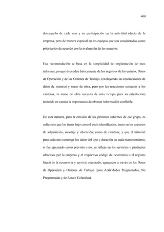 468
desempeño de cada uno y su participación en la actividad objeto de la
empresa, pero de manera especial en los equipos que son considerados como
prioritarios de acuerdo con la evaluación de los usuarios.
Esa recomendación se basa en la simplicidad de implantación de esos
informes, porque dependen básicamente de los registros de Inventario, Datos
de Operación y de las Ordenes de Trabajo, (excluyendo las recolecciones de
datos de material y mano de obra, pero por las reacciones naturales a los
cambios, la mano de obra necesita de más tiempo para su orientación)
teniendo en cuenta la importancia de obtener información confiable.
De esta manera, para la emisión de los primeros informes de ese grupo, es
suficiente que los ítems bajo control estén identificados, tanto en los aspectos
de adquisición, montaje y ubicación, como de cambios, y que el historial
para cada uno contenga los datos del tipo y duración de cada mantenimiento,
si fue ejecutado como previsto o no, su reflejo en los servicios o productos
ofrecidos por la empresa y el respectivo código de ocurrencia o el registro
literal de la ocurrencia y servicio ejecutado, agrupados a través de los Datos
de Operación y Ordenes de Trabajo (para Actividades Programadas, No
Programadas y de Ruta o Colectiva).
 