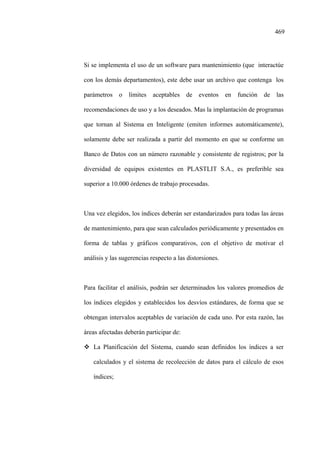 469
Si se implementa el uso de un software para mantenimiento (que interactúe
con los demás departamentos), este debe usar un archivo que contenga los
parámetros o límites aceptables de eventos en función de las
recomendaciones de uso y a los deseados. Mas la implantación de programas
que tornan al Sistema en Inteligente (emiten informes automáticamente),
solamente debe ser realizada a partir del momento en que se conforme un
Banco de Datos con un número razonable y consistente de registros; por la
diversidad de equipos existentes en PLASTLIT S.A., es preferible sea
superior a 10.000 órdenes de trabajo procesadas.
Una vez elegidos, los índices deberán ser estandarizados para todas las áreas
de mantenimiento, para que sean calculados periódicamente y presentados en
forma de tablas y gráficos comparativos, con el objetivo de motivar el
análisis y las sugerencias respecto a las distorsiones.
Para facilitar el análisis, podrán ser determinados los valores promedios de
los índices elegidos y establecidos los desvíos estándares, de forma que se
obtengan intervalos aceptables de variación de cada uno. Por esta razón, las
áreas afectadas deberán participar de:
La Planificación del Sistema, cuando sean definidos los índices a ser
calculados y el sistema de recolección de datos para el cálculo de esos
índices;
 