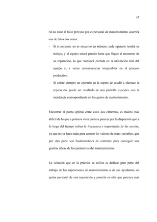 47
Al no estar el fallo previsto por el personal de mantenimiento ocurrirá
una de éstas dos cosas:
- Si el personal no es excesivo en número, cada operario tendrá su
trabajo, y el equipo estará parado hasta que llegue el momento de
su reparación, lo que motivará pérdida en la utilización real del
equipo y, a veces consecuencias irreparables en el proceso
productivo.
- Si existe siempre un operario en la espera de acudir a efectuar la
reparación, puede ser resultado de una plantilla excesiva, con la
incidencia correspondiente en los gastos de mantenimiento.
Encontrar el punto óptimo entre éstos dos extremos, es mucho más
difícil de lo que a primera vista pudiera parecer por la dispersión que a
lo largo del tiempo sufren la frecuencia e importancia de las averías,
ya que no se hace nada para centrar los valores de éstas variables, que
por otra parte son fundamentales de controlar para conseguir una
gestión eficaz de los parámetros del mantenimiento.
La solución que en la práctica se utiliza es dedicar gran parte del
trabajo de los supervisores de mantenimiento o de sus ayudantes, en
quitar personal de una reparación y ponerlo en otra que parezca más
 