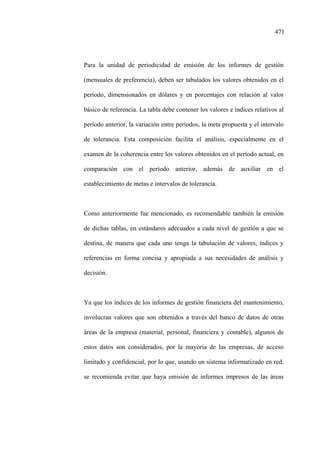 471
Para la unidad de periodicidad de emisión de los informes de gestión
(mensuales de preferencia), deben ser tabulados los valores obtenidos en el
período, dimensionados en dólares y en porcentajes con relación al valor
básico de referencia. La tabla debe contener los valores e índices relativos al
período anterior, la variación entre períodos, la meta propuesta y el intervalo
de tolerancia. Esta composición facilita el análisis, especialmente en el
examen de la coherencia entre los valores obtenidos en el período actual, en
comparación con el período anterior, además de auxiliar en el
establecimiento de metas e intervalos de tolerancia.
Como anteriormente fue mencionado, es recomendable también la emisión
de dichas tablas, en estándares adecuados a cada nivel de gestión a que se
destina, de manera que cada uno tenga la tabulación de valores, índices y
referencias en forma concisa y apropiada a sus necesidades de análisis y
decisión.
Ya que los índices de los informes de gestión financiera del mantenimiento,
involucran valores que son obtenidos a través del banco de datos de otras
áreas de la empresa (material, personal, financiera y contable), algunos de
estos datos son considerados, por la mayoría de las empresas, de acceso
limitado y confidencial, por lo que, usando un sistema informatizado en red,
se recomienda evitar que haya emisión de informes impresos de las áreas
 