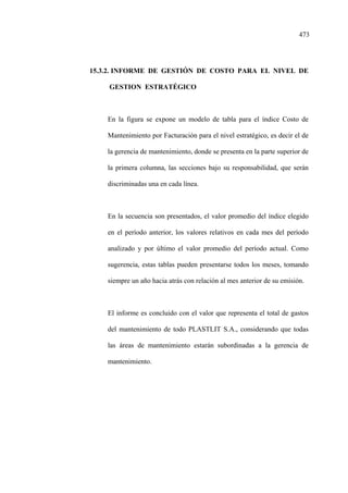 473
15.3.2. INFORME DE GESTIÓN DE COSTO PARA EL NIVEL DE
GESTION ESTRATÉGICO
En la figura se expone un modelo de tabla para el índice Costo de
Mantenimiento por Facturación para el nivel estratégico, es decir el de
la gerencia de mantenimiento, donde se presenta en la parte superior de
la primera columna, las secciones bajo su responsabilidad, que serán
discriminadas una en cada línea.
En la secuencia son presentados, el valor promedio del índice elegido
en el período anterior, los valores relativos en cada mes del período
analizado y por último el valor promedio del período actual. Como
sugerencia, estas tablas pueden presentarse todos los meses, tomando
siempre un año hacia atrás con relación al mes anterior de su emisión.
El informe es concluido con el valor que representa el total de gastos
del mantenimiento de todo PLASTLIT S.A., considerando que todas
las áreas de mantenimiento estarán subordinadas a la gerencia de
mantenimiento.
 