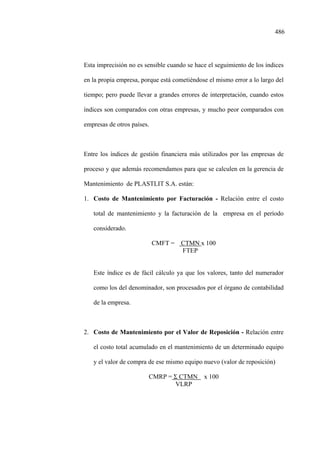 486
Esta imprecisión no es sensible cuando se hace el seguimiento de los índices
en la propia empresa, porque está cometiéndose el mismo error a lo largo del
tiempo; pero puede llevar a grandes errores de interpretación, cuando estos
índices son comparados con otras empresas, y mucho peor comparados con
empresas de otros países.
Entre los índices de gestión financiera más utilizados por las empresas de
proceso y que además recomendamos para que se calculen en la gerencia de
Mantenimiento de PLASTLIT S.A. están:
1. Costo de Mantenimiento por Facturación - Relación entre el costo
total de mantenimiento y la facturación de la empresa en el período
considerado.
CMFT = CTMN x 100
FTEP
Este índice es de fácil cálculo ya que los valores, tanto del numerador
como los del denominador, son procesados por el órgano de contabilidad
de la empresa.
2. Costo de Mantenimiento por el Valor de Reposición - Relación entre
el costo total acumulado en el mantenimiento de un determinado equipo
y el valor de compra de ese mismo equipo nuevo (valor de reposición)
CMRP = Σ CTMN x 100
VLRP
 