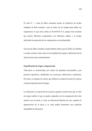 495
El valor ß = 1 (tasa de fallas constante) puede ser indicativo de modos
múltiplos de falla existente o que los datos de los tiempos para fallas son
sospechosos, lo que sería común en PLASTLIT S.A. porque tiene sistemas
que poseen diferentes componentes con diferentes edades y el tiempo
individual de operación de los componentes no está disponible.
Una tasa de fallas constante, puede también indicar que las fallas son debidas
a eventos externos, tales como el uso indebido del equipo o deficiencia de las
intervenciones para mantenimiento.
Especificación de origen y degeneración
Toda pieza es caracterizada, por valores de grandezas mensurables y por
procesos específicos, establecidos en su proyecto, fabricación o instalación.
Por tanto, al conjunto de valores que definen la condición inicial de la pieza,
se llama Especificación de Origen.
La utilización y/o exposición de la pieza a agentes externos hace que el valor
de origen cambie, lo que se puede comprobar con la comparación del valor
anterior con el actual, y si hay un diferencial diferente de cero, significa la
degeneración de la pieza y su valor podria determinar una condición
inaceptable de utilización.
 