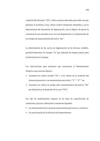 499
condición del elemento, "E(t)", utiliza sensores adecuados para cada caso que
permiten el monitoreo. Esos valores reciben tratamiento matemático, con la
determinación del mecanismo de degeneración, con el objetivo de prever la
ocurrencia de una anomalía en la curva de degeneración y la optimización de
los tiempos de mantenimiento preventivo "tpi".
La determinación de las curvas de degeneración de las diversas variables,
permitirá determinar los tiempos "tu" que indicarán las mejores épocas para
la intervención en el equipo.
Las intervenciones para monitoreo que caracterizan al Mantenimiento
Predictivo que tiene por objetivo:
1. Aumentar los valores iniciales "E0 ", y los valores de la condición del
elemento posteriores a un mantenimiento preventivo " E' '', " E" " etc.
2. Aumentar los valores de tiempo entre mantenimientos preventivos "t0i"
por alteración en el desarrollo de la curva "E(t)”.
Ese tipo de mantenimiento empieza en las fases de especificación de
condiciones, proyecto, fabricación e instalación logrando:
La minimización de los costos de mantenimiento preventivo y correctivo;
La maximización de la eficiencia del mantenimiento.
 