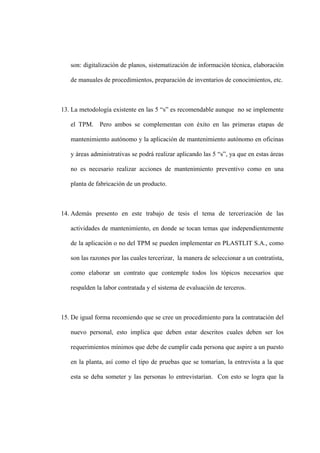 son: digitalización de planos, sistematización de información técnica, elaboración
de manuales de procedimientos, preparación de inventarios de conocimientos, etc.
13. La metodología existente en las 5 “s” es recomendable aunque no se implemente
el TPM. Pero ambos se complementan con éxito en las primeras etapas de
mantenimiento autónomo y la aplicación de mantenimiento autónomo en oficinas
y áreas administrativas se podrá realizar aplicando las 5 “s”, ya que en estas áreas
no es necesario realizar acciones de mantenimiento preventivo como en una
planta de fabricación de un producto.
14. Además presento en este trabajo de tesis el tema de tercerización de las
actividades de mantenimiento, en donde se tocan temas que independientemente
de la aplicación o no del TPM se pueden implementar en PLASTLIT S.A., como
son las razones por las cuales tercerizar, la manera de seleccionar a un contratista,
como elaborar un contrato que contemple todos los tópicos necesarios que
respalden la labor contratada y el sistema de evaluación de terceros.
15. De igual forma recomiendo que se cree un procedimiento para la contratación del
nuevo personal, esto implica que deben estar descritos cuales deben ser los
requerimientos mínimos que debe de cumplir cada persona que aspire a un puesto
en la planta, así como el tipo de pruebas que se tomarían, la entrevista a la que
esta se deba someter y las personas lo entrevistarían. Con esto se logra que la
 