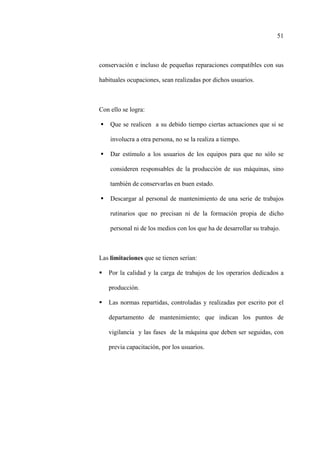 51
conservación e incluso de pequeñas reparaciones compatibles con sus
habituales ocupaciones, sean realizadas por dichos usuarios.
Con ello se logra:
Que se realicen a su debido tiempo ciertas actuaciones que si se
involucra a otra persona, no se la realiza a tiempo.
Dar estímulo a los usuarios de los equipos para que no sólo se
consideren responsables de la producción de sus máquinas, sino
también de conservarlas en buen estado.
Descargar al personal de mantenimiento de una serie de trabajos
rutinarios que no precisan ni de la formación propia de dicho
personal ni de los medios con los que ha de desarrollar su trabajo.
Las limitaciones que se tienen serían:
Por la calidad y la carga de trabajos de los operarios dedicados a
producción.
Las normas repartidas, controladas y realizadas por escrito por el
departamento de mantenimiento; que indican los puntos de
vigilancia y las fases de la máquina que deben ser seguidas, con
previa capacitación, por los usuarios.
 