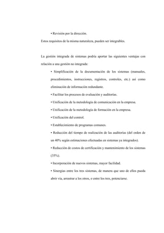 • Revisión por la dirección.
Estos requisitos de la misma naturaleza, pueden ser integrables.
La gestión integrada de sistemas podría aportar las siguientes ventajas con
relación a una gestión no integrada:
• Simplificación de la documentación de los sistemas (manuales,
procedimientos, instrucciones, registros, controles, etc.) así como
eliminación de información redundante.
• Facilitar los procesos de evaluación y auditorías.
• Unificación de la metodología de comunicación en la empresa.
• Unificación de la metodología de formación en la empresa.
• Unificación del control.
• Establecimiento de programas comunes.
• Reducción del tiempo de realización de las auditorías (del orden de
un 40% según estimaciones efectuadas en sistemas ya integrados).
• Reducción de costos de certificación y mantenimiento de los sistemas
(35%).
• Incorporación de nuevos sistemas, mayor facilidad.
• Sinergias entre los tres sistemas, de manera que uno de ellos pueda
abrir vía, arrastrar a los otros, o entre los tres, potenciarse.
 