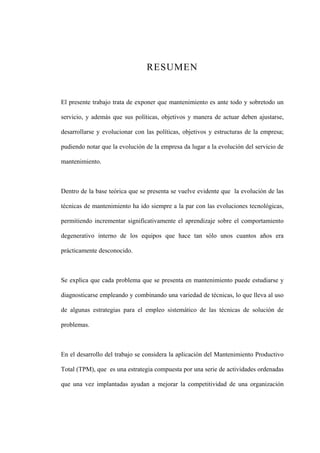 RESUMEN
El presente trabajo trata de exponer que mantenimiento es ante todo y sobretodo un
servicio, y además que sus políticas, objetivos y manera de actuar deben ajustarse,
desarrollarse y evolucionar con las políticas, objetivos y estructuras de la empresa;
pudiendo notar que la evolución de la empresa da lugar a la evolución del servicio de
mantenimiento.
Dentro de la base teórica que se presenta se vuelve evidente que la evolución de las
técnicas de mantenimiento ha ido siempre a la par con las evoluciones tecnológicas,
permitiendo incrementar significativamente el aprendizaje sobre el comportamiento
degenerativo interno de los equipos que hace tan sólo unos cuantos años era
prácticamente desconocido.
Se explica que cada problema que se presenta en mantenimiento puede estudiarse y
diagnosticarse empleando y combinando una variedad de técnicas, lo que lleva al uso
de algunas estrategias para el empleo sistemático de las técnicas de solución de
problemas.
En el desarrollo del trabajo se considera la aplicación del Mantenimiento Productivo
Total (TPM), que es una estrategia compuesta por una serie de actividades ordenadas
que una vez implantadas ayudan a mejorar la competitividad de una organización
 