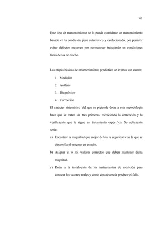 61
Este tipo de mantenimiento se lo puede considerar un mantenimiento
basado en la condición pero automático y evolucionado, por permitir
evitar defectos mayores por permanecer trabajando en condiciones
fuera de las de diseño.
Las etapas básicas del mantenimiento predictivo de averías son cuatro:
1. Medición
2. Análisis
3. Diagnóstico
4. Corrección
El carácter sistemático del que se pretende dotar a esta metodología
hace que se traten las tres primeras, mereciendo la corrección y la
verificación que le sigue un tratamiento específico. Su aplicación
sería:
a) Encontrar la magnitud que mejor defina la seguridad con la que se
desarrolla el proceso en estudio.
b) Asignar el o los valores correctos que deben mantener dicha
magnitud.
c) Dotar a la instalación de los instrumentos de medición para
conocer los valores reales y como consecuencia predecir el fallo.
 